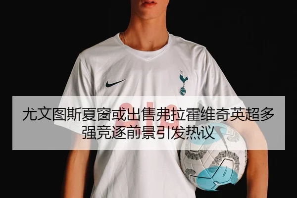 尤文图斯夏窗或出售弗拉霍维奇英超多强竞逐前景引发热议