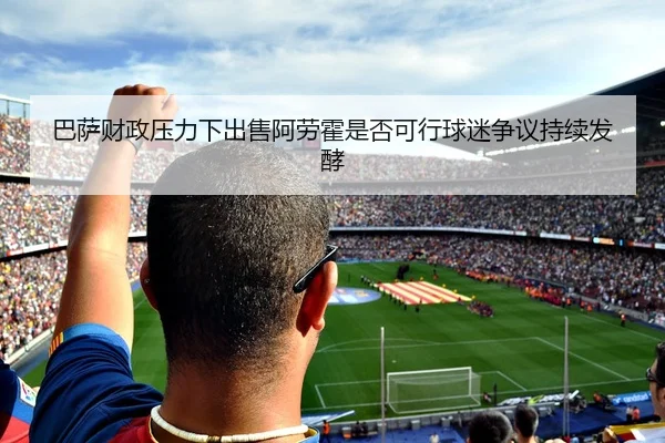 巴萨财政压力下出售阿劳霍是否可行球迷争议持续发酵