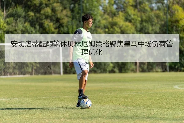 安切洛蒂酝酿轮休贝林厄姆策略聚焦皇马中场负荷管理优化