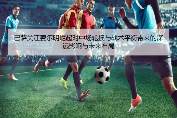 巴萨关注费尔明崛起对中场轮换与战术平衡带来的深远影响与未来布局
