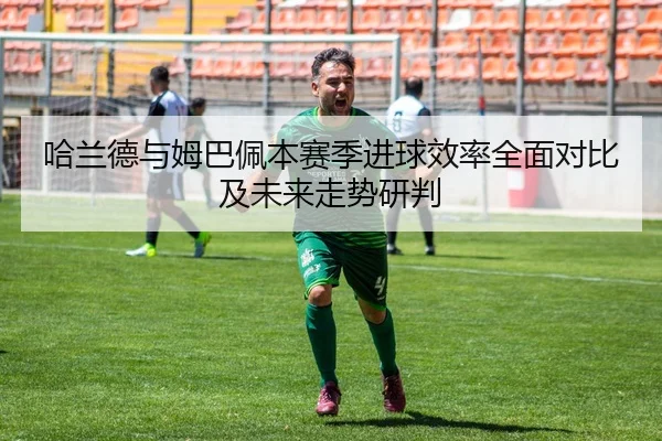 哈兰德与姆巴佩本赛季进球效率全面对比及未来走势研判